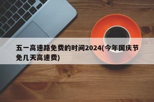 五一高速路免费的时间2024(今年国庆节免几天高速费)
