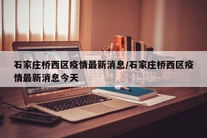石家庄桥西区疫情最新消息/石家庄桥西区疫情最新消息今天