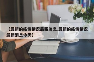 【最新的疫情情况最新消息,最新的疫情情况最新消息今天】