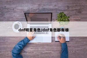 dnf明星角色/dnf角色都有谁