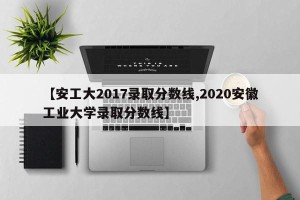 【安工大2017录取分数线,2020安徽工业大学录取分数线】