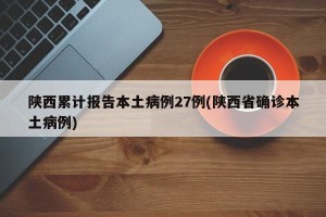 陕西累计报告本土病例27例(陕西省确诊本土病例)