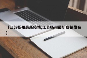 【江苏扬州最新疫情,江苏扬州最新疫情发布】