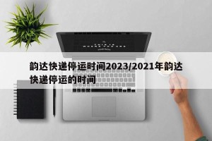 韵达快递停运时间2023/2021年韵达快递停运的时间