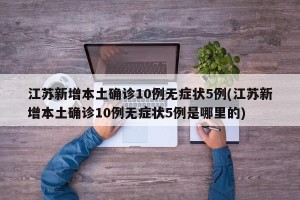 江苏新增本土确诊10例无症状5例(江苏新增本土确诊10例无症状5例是哪里的)
