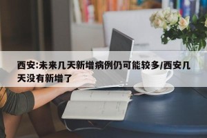 西安:未来几天新增病例仍可能较多/西安几天没有新增了