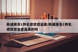 新疆报告1例无症状感染者/新疆报告1例无症状感染者是真的吗