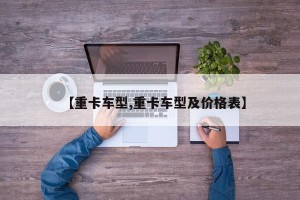 【重卡车型,重卡车型及价格表】