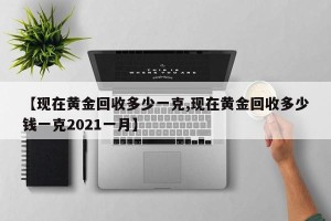 【现在黄金回收多少一克,现在黄金回收多少钱一克2021一月】