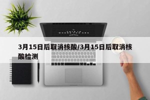 3月15日后取消核酸/3月15日后取消核酸检测