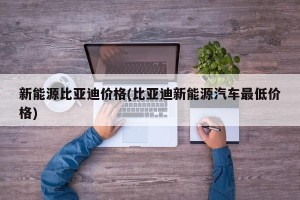 新能源比亚迪价格(比亚迪新能源汽车最低价格)