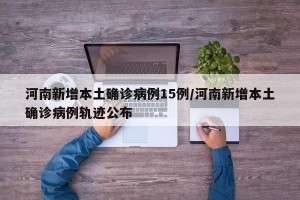 河南新增本土确诊病例15例/河南新增本土确诊病例轨迹公布
