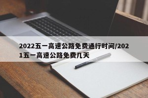 2022五一高速公路免费通行时间/2021五一高速公路免费几天