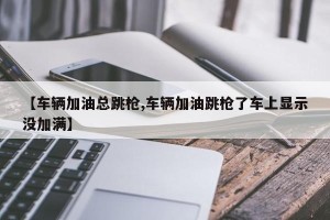 【车辆加油总跳枪,车辆加油跳枪了车上显示没加满】