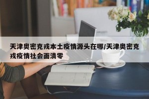 天津奥密克戎本土疫情源头在哪/天津奥密克戎疫情社会面清零
