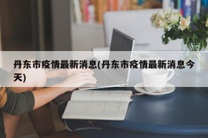 丹东市疫情最新消息(丹东市疫情最新消息今天)
