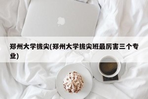 郑州大学拔尖(郑州大学拔尖班最厉害三个专业)