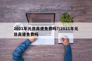2021年元旦高速免费吗?/2021年元旦高速免费吗