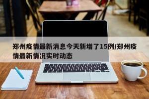 郑州疫情最新消息今天新增了15例/郑州疫情最新情况实时动态