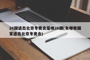 26国退出北京冬奥会是哪26国(有哪些国家退出北京冬奥会)