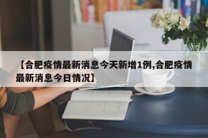 【合肥疫情最新消息今天新增1例,合肥疫情最新消息今日情况】