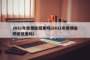 2021年疫情能结束吗(2021年疫情能彻底结束吗)