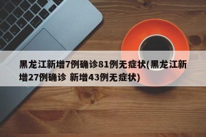 黑龙江新增7例确诊81例无症状(黑龙江新增27例确诊 新增43例无症状)
