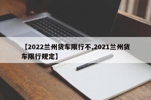 【2022兰州货车限行不,2021兰州货车限行规定】