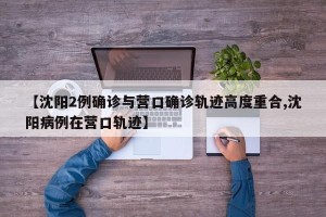 【沈阳2例确诊与营口确诊轨迹高度重合,沈阳病例在营口轨迹】