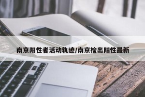 南京阳性者活动轨迹/南京检出阳性最新