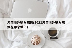 河南境外输入病例(2021河南境外输入病例在哪个城市)