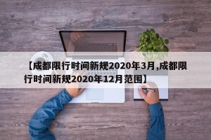 【成都限行时间新规2020年3月,成都限行时间新规2020年12月范围】