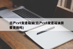 日产cvt变速箱油(日产cvt变速箱油需要更换吗)