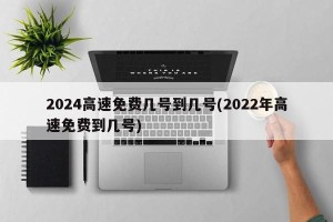 2024高速免费几号到几号(2022年高速免费到几号)
