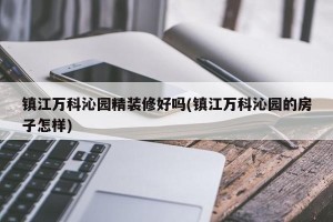 镇江万科沁园精装修好吗(镇江万科沁园的房子怎样)