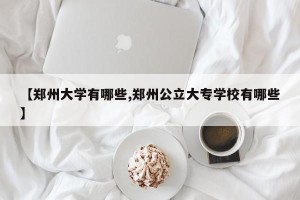 【郑州大学有哪些,郑州公立大专学校有哪些】