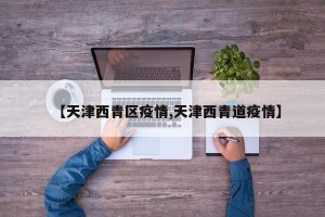 【天津西青区疫情,天津西青道疫情】