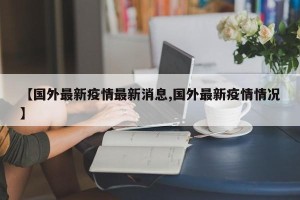 【国外最新疫情最新消息,国外最新疫情情况】