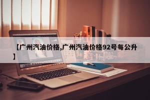 【广州汽油价格,广州汽油价格92号每公升】