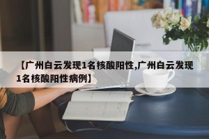 【广州白云发现1名核酸阳性,广州白云发现1名核酸阳性病例】