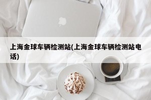 上海金球车辆检测站(上海金球车辆检测站电话)