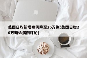 美国日均新增病例降至25万例(美国日增20万确诊病例评论)