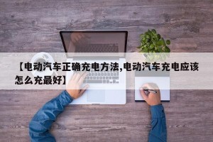 【电动汽车正确充电方法,电动汽车充电应该怎么充最好】