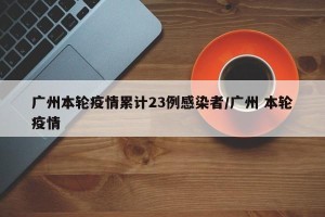 广州本轮疫情累计23例感染者/广州 本轮疫情
