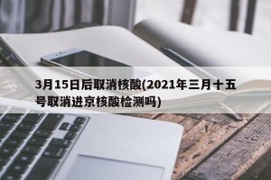 3月15日后取消核酸(2021年三月十五号取消进京核酸检测吗)