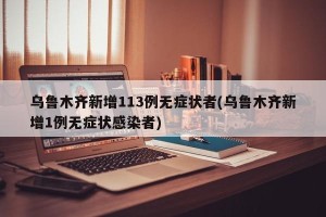乌鲁木齐新增113例无症状者(乌鲁木齐新增1例无症状感染者)