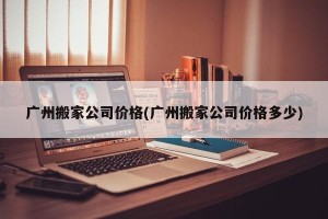 广州搬家公司价格(广州搬家公司价格多少)