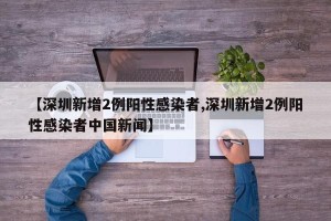 【深圳新增2例阳性感染者,深圳新增2例阳性感染者中国新闻】