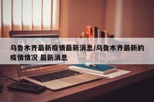 乌鲁木齐最新疫情最新消息/乌鲁木齐最新的疫情情况 最新消息