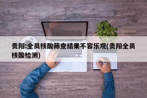 贵阳:全员核酸筛查结果不容乐观(贵阳全员核酸检测)